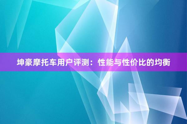 坤豪摩托车用户评测：性能与性价比的均衡